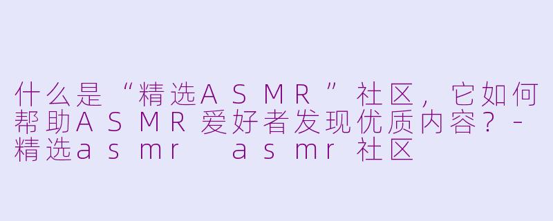 什么是“精选ASMR”社区，它如何帮助ASMR爱好者发现优质内容？-精选asmr asmr社区