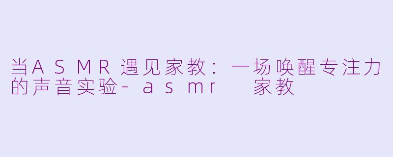 当ASMR遇见家教：一场唤醒专注力的声音实验-asmr 家教