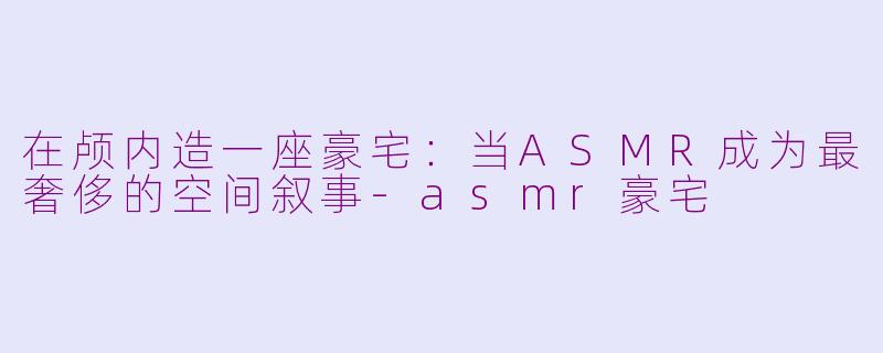 在颅内造一座豪宅：当ASMR成为最奢侈的空间叙事-asmr豪宅