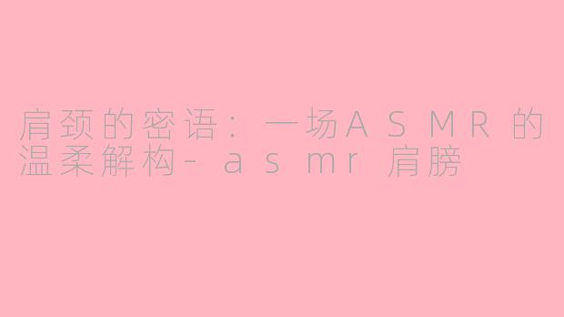 肩颈的密语：一场ASMR的温柔解构-asmr肩膀