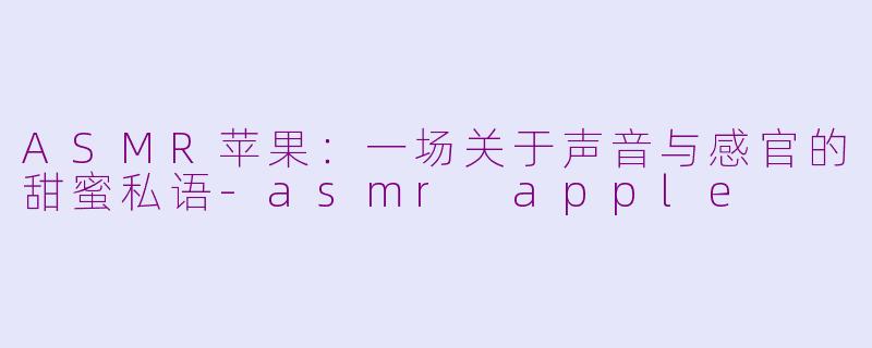 ASMR苹果：一场关于声音与感官的甜蜜私语