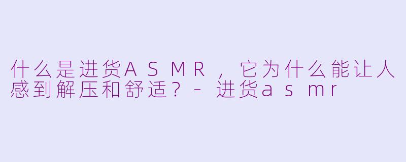 什么是进货ASMR,它为什么能让人感到解压和舒适?-进货asmr
