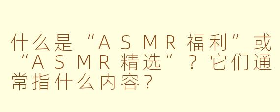 什么是“ASMR福利”或“ASMR精选”?它们通常指什么内容?