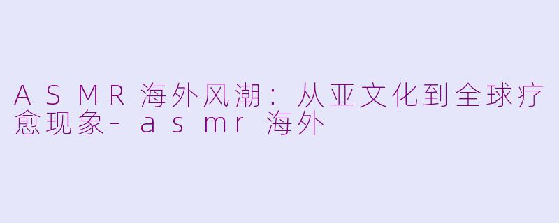 ASMR海外风潮:从亚文化到全球疗愈现象-asmr海外