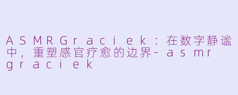 ASMRGraciek：在数字静谧中，重塑感官疗愈的边界-asmr graciek