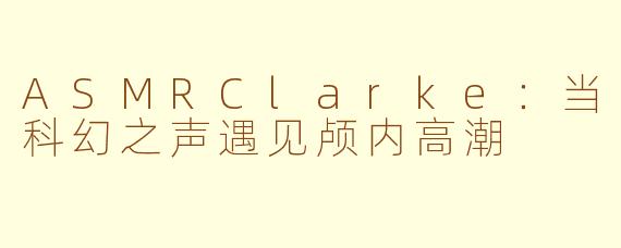 ASMRClarke：当科幻之声遇见颅内高潮