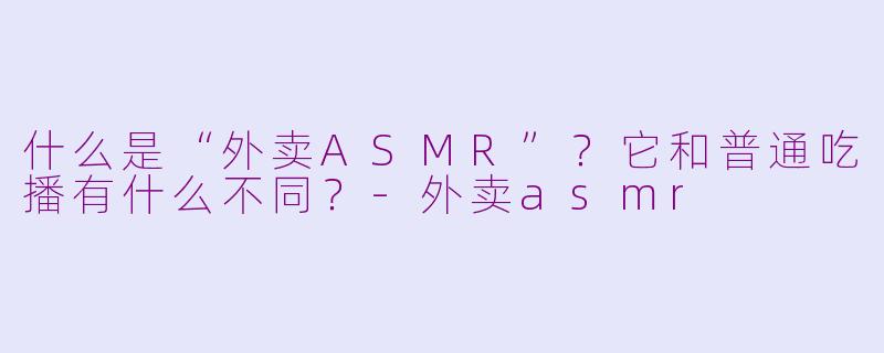 什么是“外卖ASMR”?它和普通吃播有什么不同?-外卖asmr