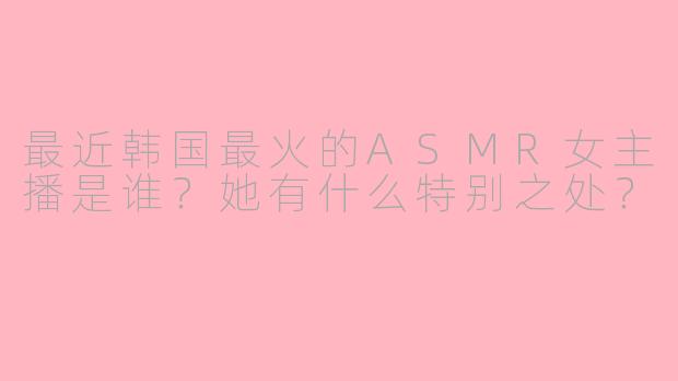 最近韩国最火的ASMR女主播是谁？她有什么特别之处？
