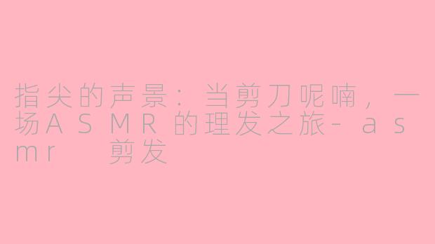 指尖的声景:当剪刀呢喃,一场ASMR的理发之旅-asmr 剪发