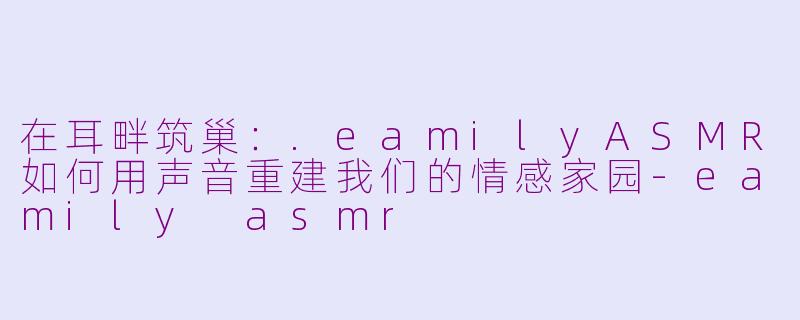 在耳畔筑巢：.eamilyASMR如何用声音重建我们的情感家园-eamily asmr
