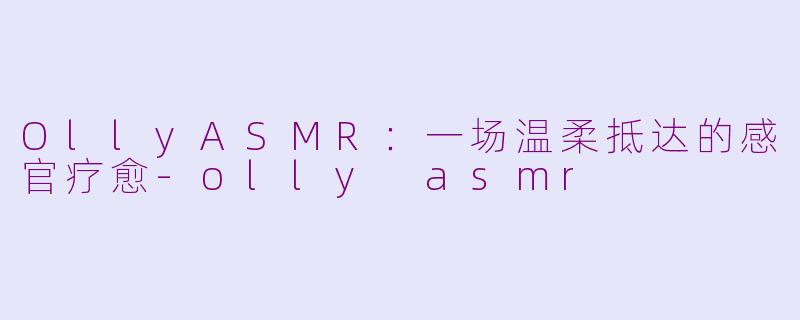 OllyASMR:一场温柔抵达的感官疗愈-olly asmr