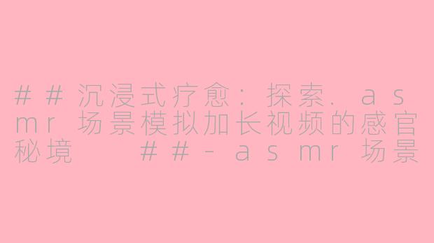 ##沉浸式疗愈：探索.asmr场景模拟加长视频的感官秘境

##-asmr场景模拟加长视频