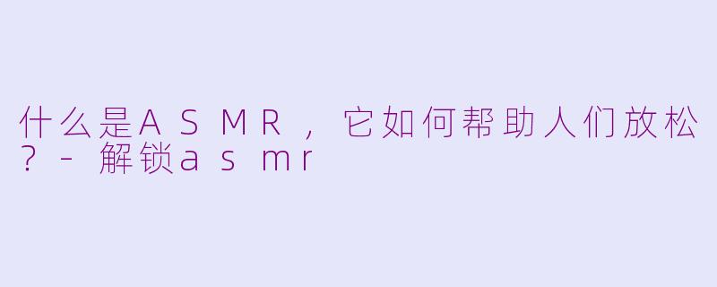 什么是ASMR，它如何帮助人们放松？-解锁asmr