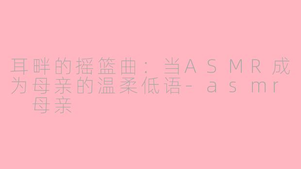 耳畔的摇篮曲：当ASMR成为母亲的温柔低语-asmr 母亲