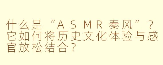 什么是“ASMR秦风”?它如何将历史文化体验与感官放松结合?