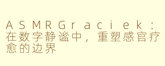 ASMRGraciek：在数字静谧中，重塑感官疗愈的边界