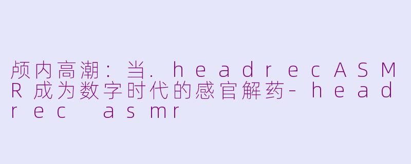 颅内高潮:当.headrecASMR成为数字时代的感官解药-headrec asmr