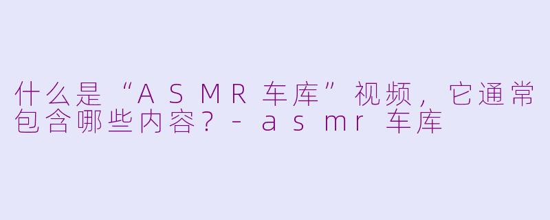 什么是“ASMR车库”视频,它通常包含哪些内容?-asmr车库