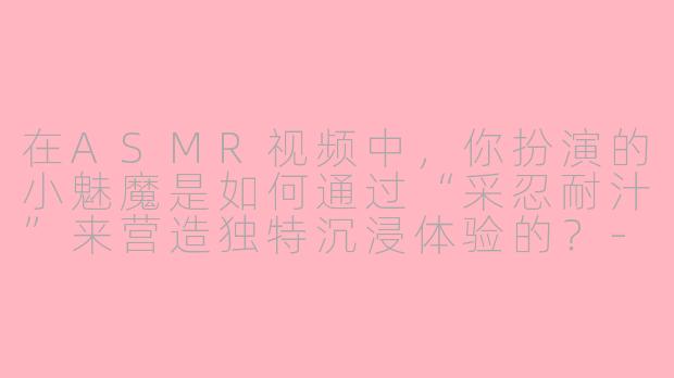 在ASMR视频中，你扮演的小魅魔是如何通过“采忍耐汁”来营造独特沉浸体验的？-采忍耐汁的小魅魔ASMR