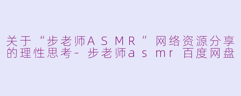 关于“步老师ASMR”网络资源分享的理性思考-步老师asmr百度网盘