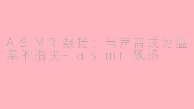 ASMR飘扬:当声音成为温柔的指尖-asmr飘扬