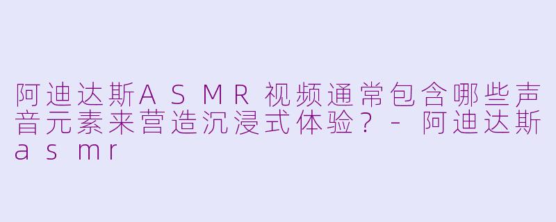 阿迪达斯ASMR视频通常包含哪些声音元素来营造沉浸式体验？-阿迪达斯asmr