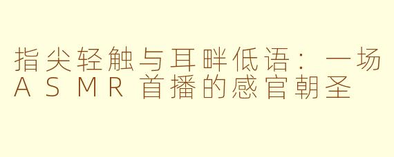 指尖轻触与耳畔低语:一场ASMR首播的感官朝圣