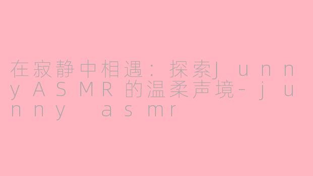 在寂静中相遇:探索JunnyASMR的温柔声境-junny asmr