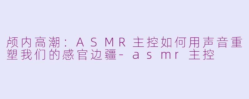 颅内高潮:ASMR主控如何用声音重塑我们的感官边疆-asmr主控