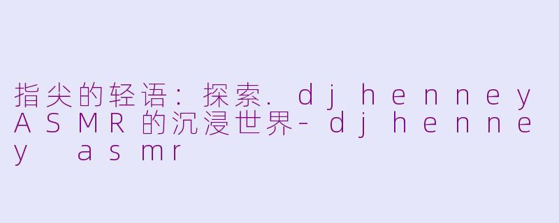 指尖的轻语：探索.djhenneyASMR的沉浸世界-djhenney asmr