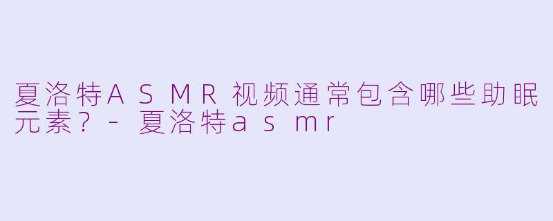 夏洛特ASMR视频通常包含哪些助眠元素？-夏洛特asmr