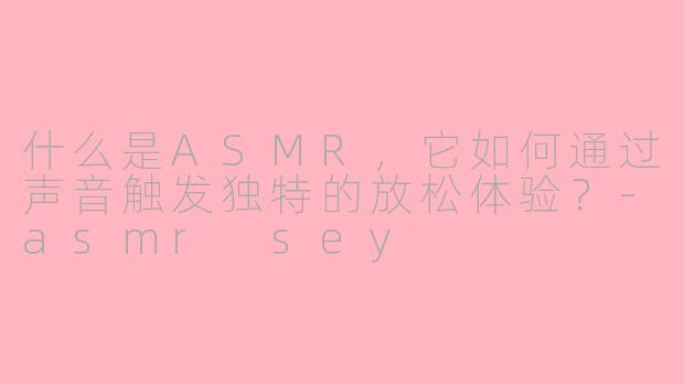 什么是ASMR,它如何通过声音触发独特的放松体验?-asmr sey