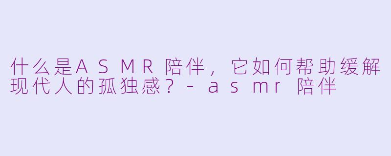 什么是ASMR陪伴,它如何帮助缓解现代人的孤独感?-asmr陪伴