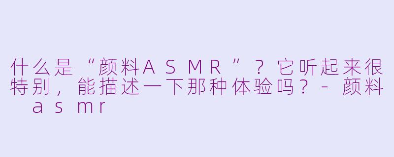 什么是“颜料ASMR”?它听起来很特别,能描述一下那种体验吗?-颜料 asmr