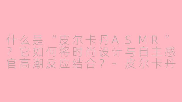 什么是“皮尔卡丹ASMR”？它如何将时尚设计与自主感官高潮反应结合？-皮尔卡丹ASMR