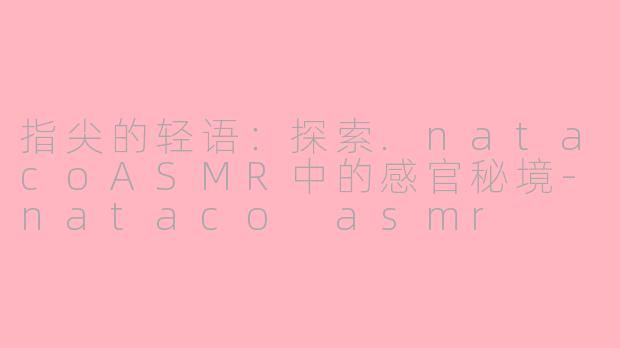 指尖的轻语:探索.natacoASMR中的感官秘境-nataco asmr