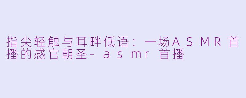 指尖轻触与耳畔低语:一场ASMR首播的感官朝圣-asmr首播
