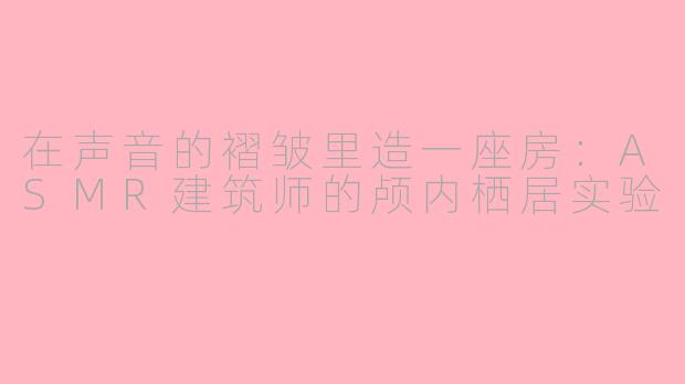 在声音的褶皱里造一座房：ASMR建筑师的颅内栖居实验