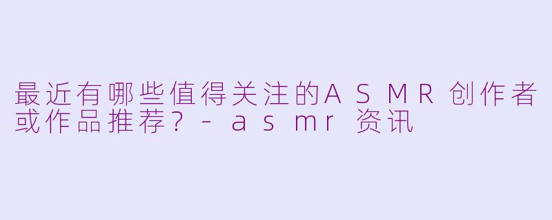 最近有哪些值得关注的ASMR创作者或作品推荐?-asmr资讯