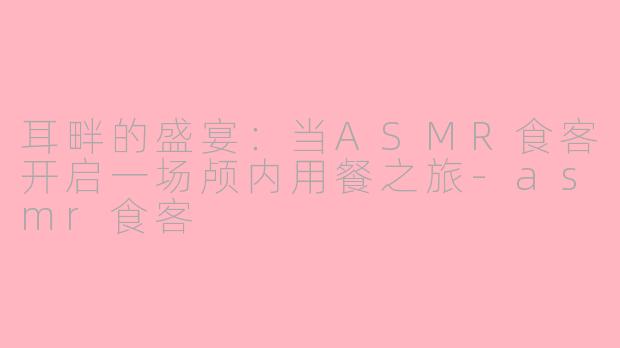 耳畔的盛宴：当ASMR食客开启一场颅内用餐之旅-asmr食客