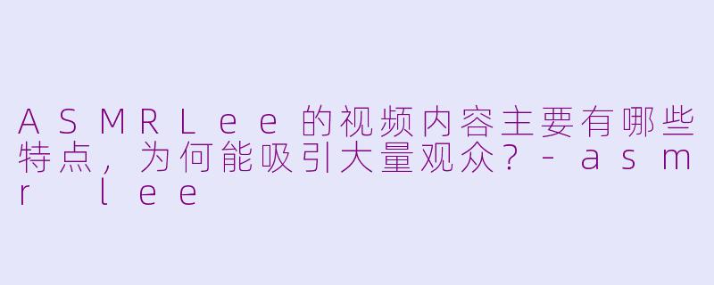 ASMRLee的视频内容主要有哪些特点,为何能吸引大量观众?-asmr lee