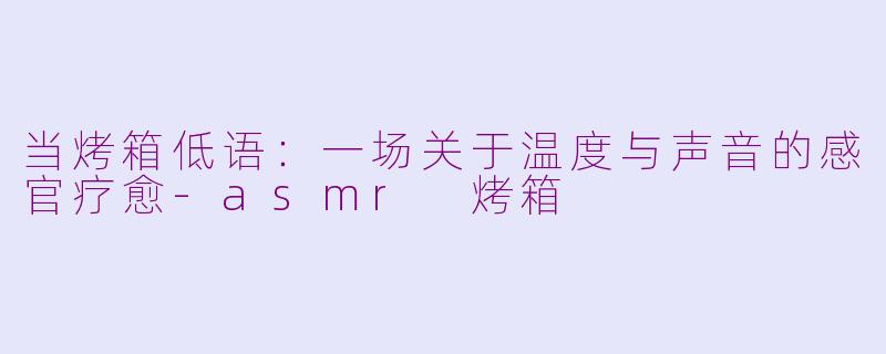 当烤箱低语：一场关于温度与声音的感官疗愈-asmr 烤箱