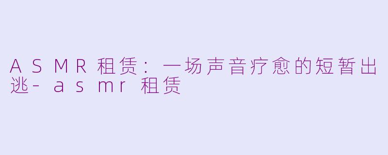 ASMR租赁：一场声音疗愈的短暂出逃-asmr租赁