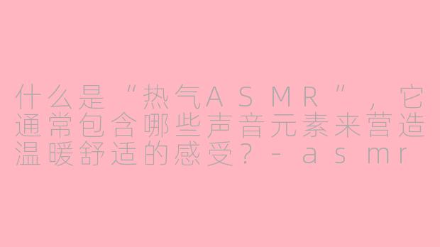 什么是“热气ASMR”，它通常包含哪些声音元素来营造温暖舒适的感受？