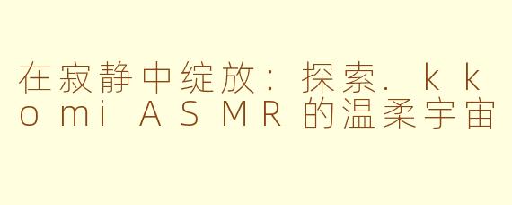在寂静中绽放:探索.kkomiASMR的温柔宇宙