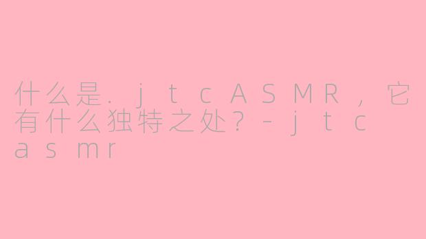 什么是.jtcASMR，它有什么独特之处？-jtc asmr