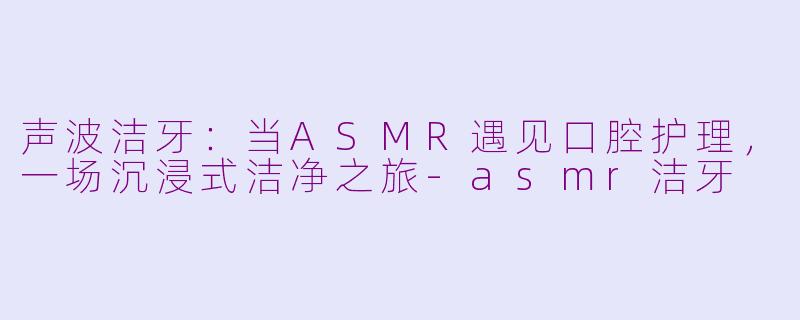 声波洁牙：当ASMR遇见口腔护理，一场沉浸式洁净之旅-asmr洁牙