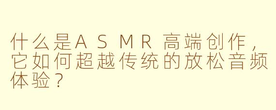 什么是ASMR高端创作，它如何超越传统的放松音频体验？
