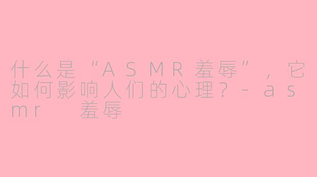 什么是“ASMR羞辱”，它如何影响人们的心理？-asmr 羞辱
