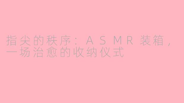 指尖的秩序:ASMR装箱,一场治愈的收纳仪式